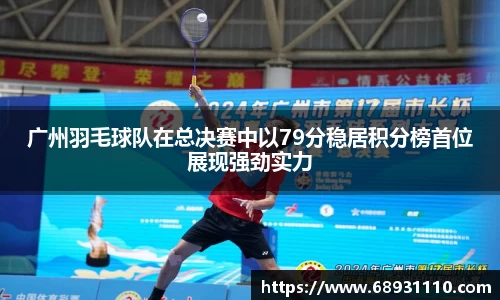 广州羽毛球队在总决赛中以79分稳居积分榜首位展现强劲实力